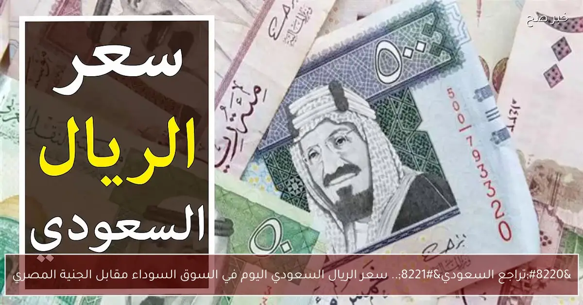 “تراجع السعودي”.. سعر الريال السعودي اليوم في السوق السوداء مقابل الجنية المصري