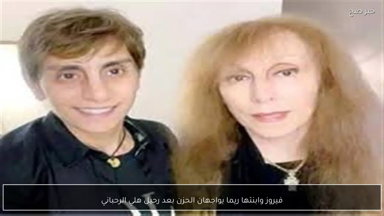 فيروز وابنتها ريما يواجهان الحزن بعد رحيل هلي الرحباني