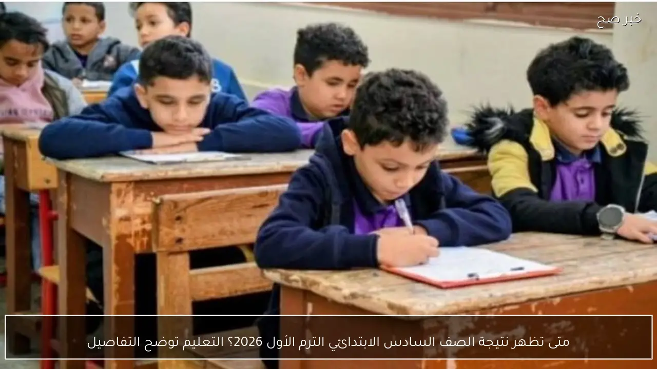 متى تظهر نتيجة الصف السادس الابتدائي الترم الأول 2026؟ التعليم توضح التفاصيل