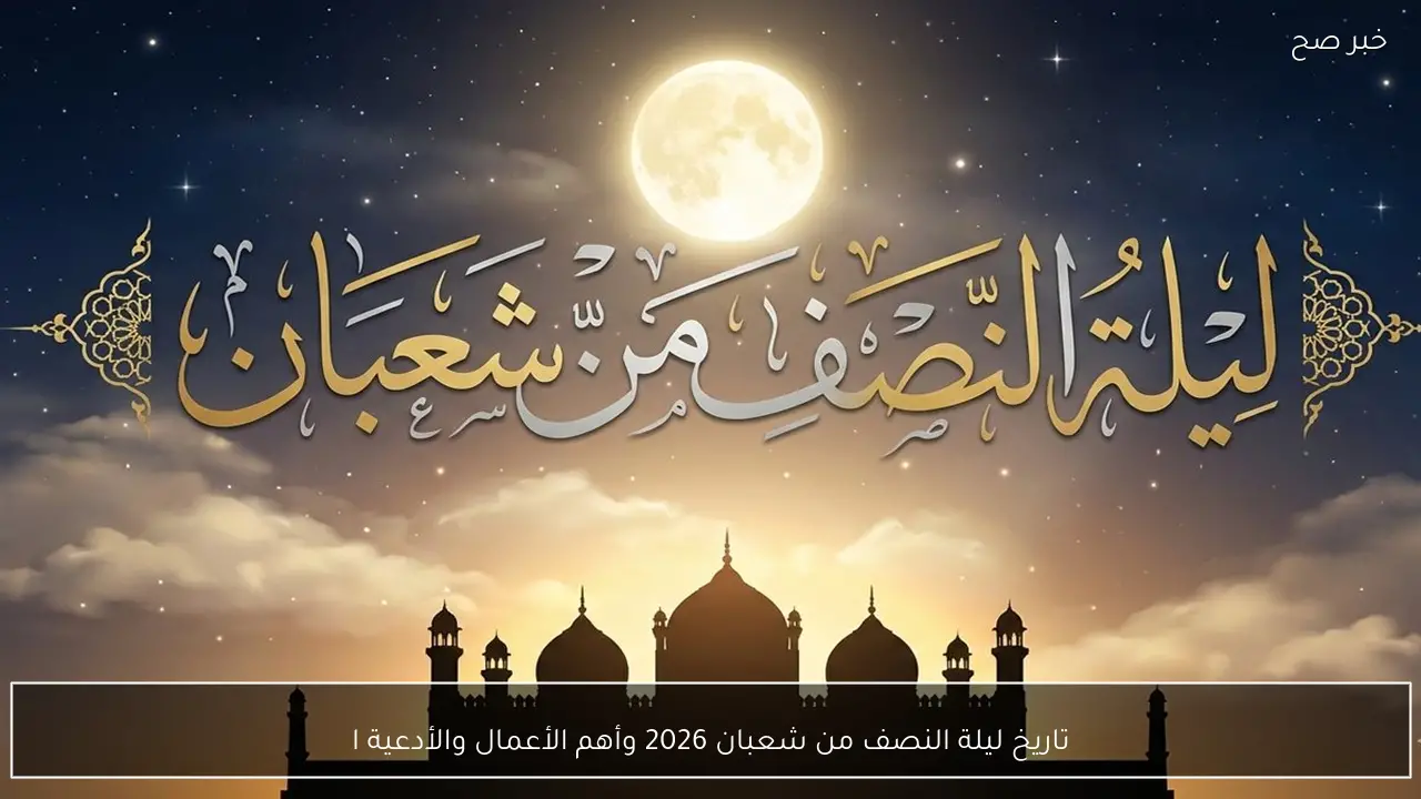 تاريخ ليلة النصف من شعبان 2026 وأهم الأعمال والأدعية المستحبة