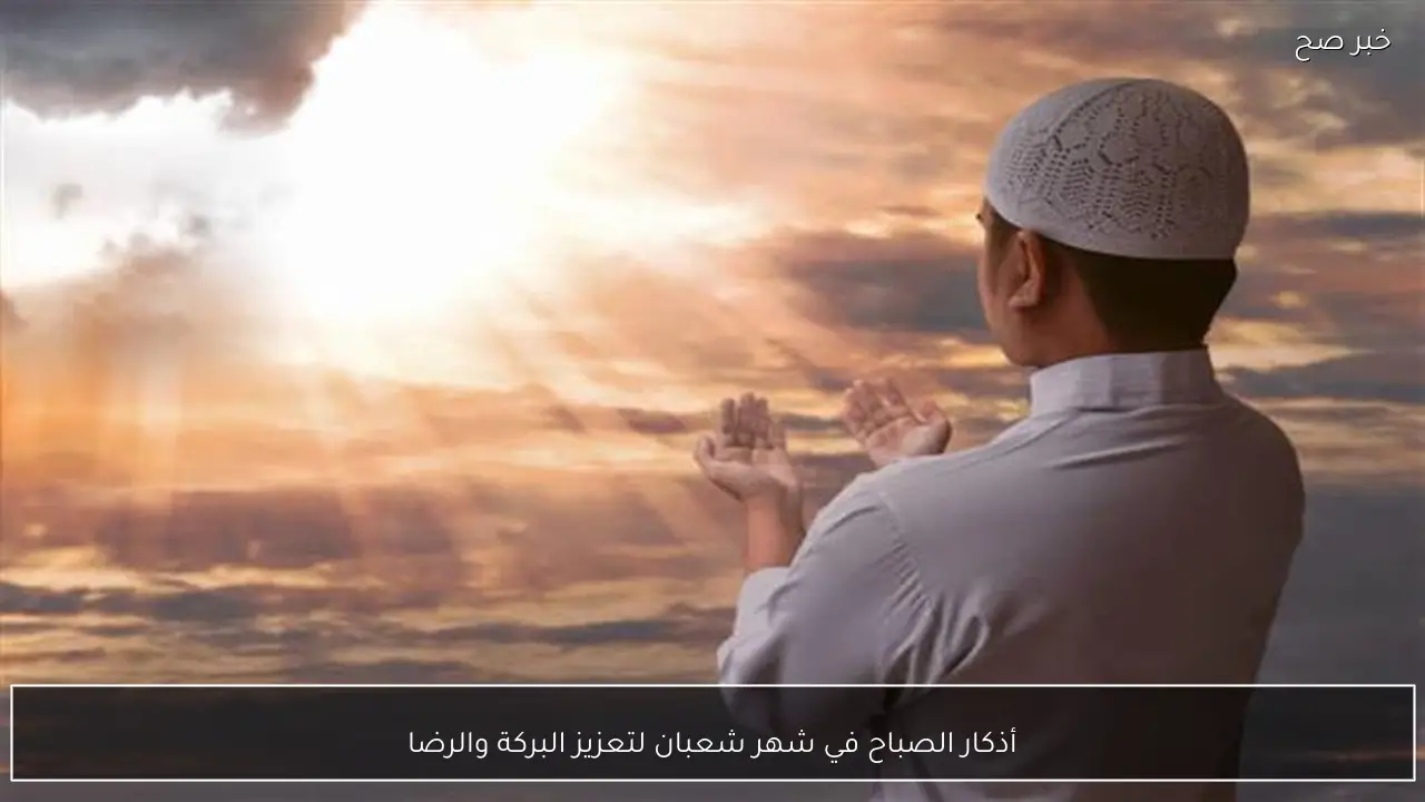 أذكار الصباح في شهر شعبان لتعزيز البركة والرضا