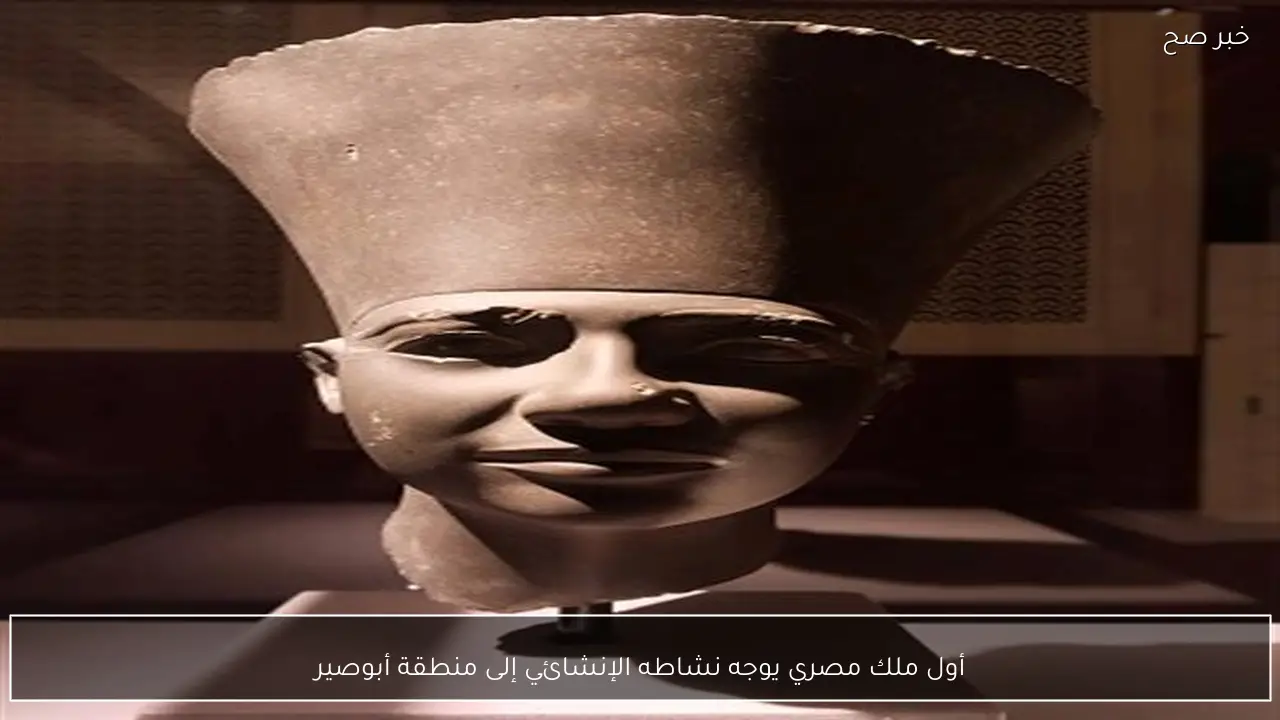 أول ملك مصري يوجه نشاطه الإنشائي إلى منطقة أبوصير