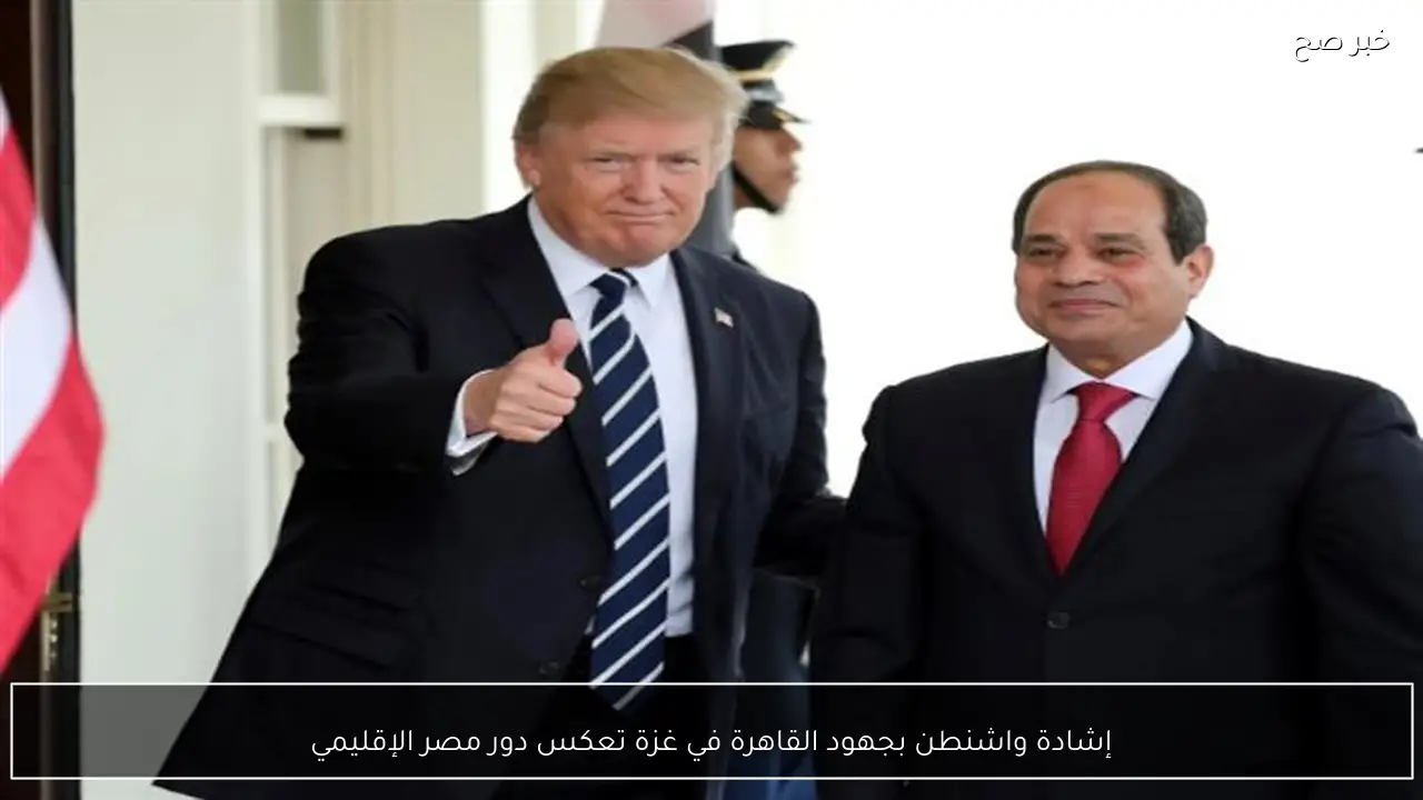 إشادة واشنطن بجهود القاهرة في غزة تعكس دور مصر الإقليمي