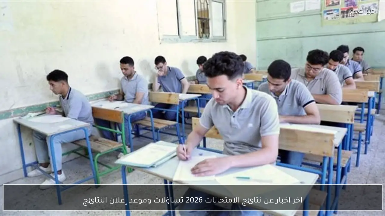 اخر اخبار عن نتائج الامتحانات 2026 تساؤلات وموعد إعلان النتائج