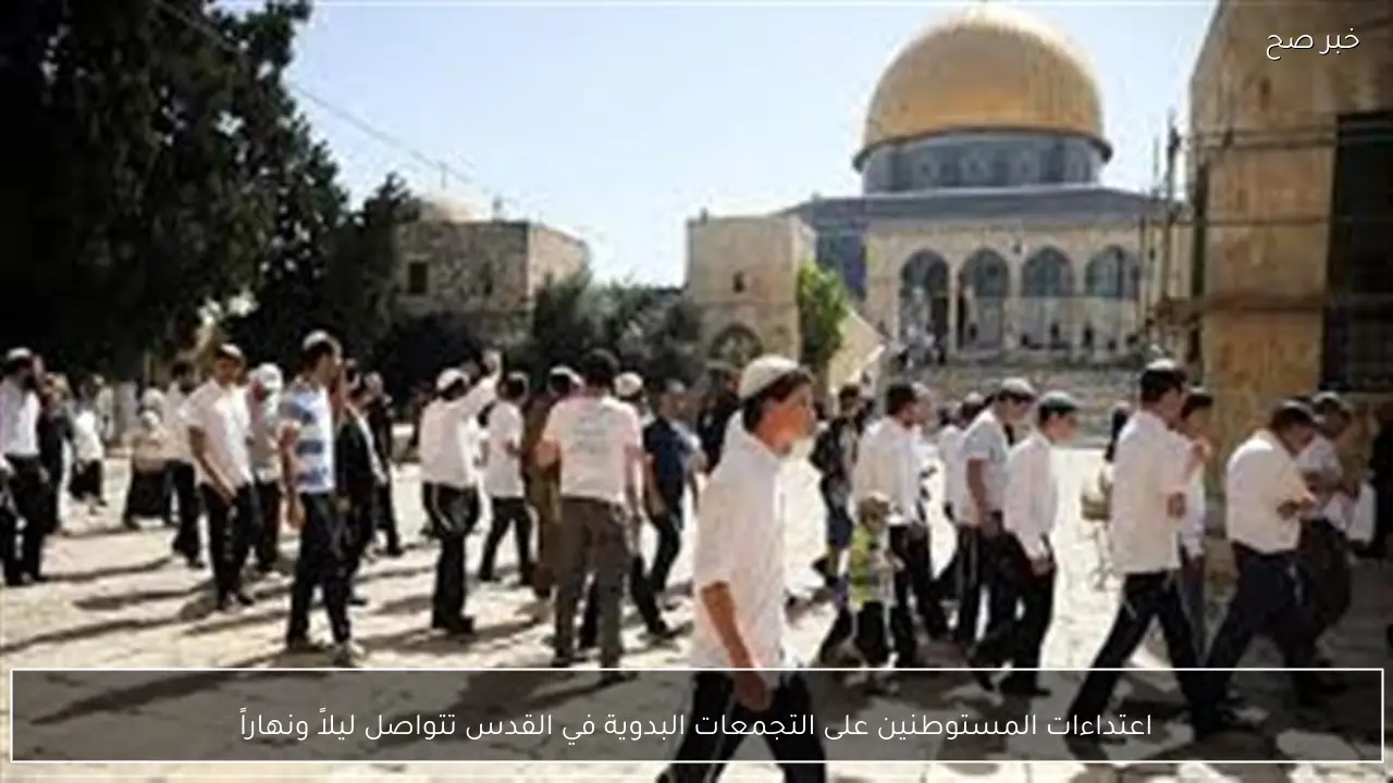 اعتداءات المستوطنين على التجمعات البدوية في القدس تتواصل ليلاً ونهاراً