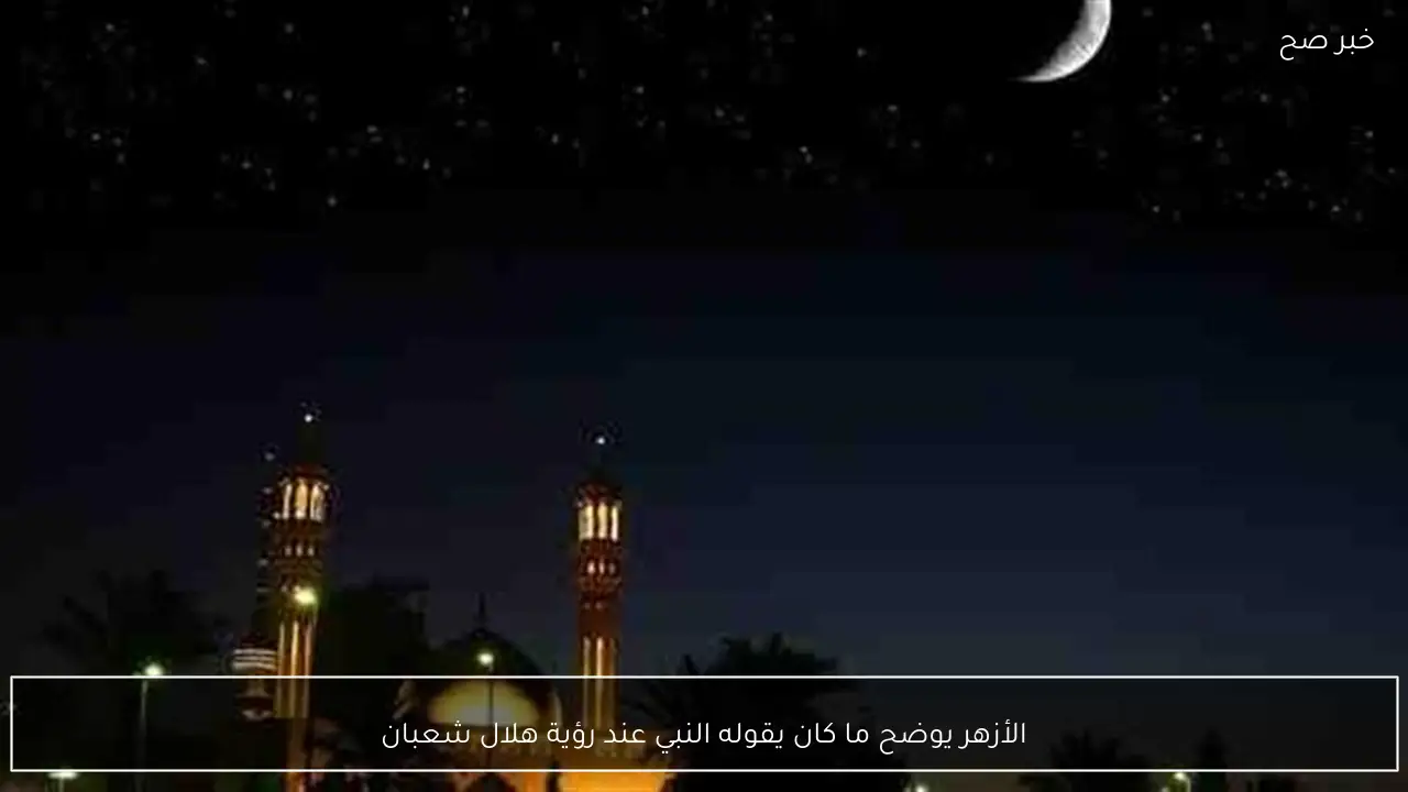 الأزهر يوضح ما كان يقوله النبي عند رؤية هلال شعبان