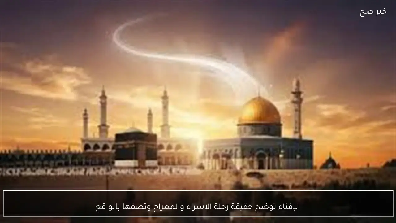 الإفتاء توضح حقيقة رحلة الإسراء والمعراج وتصفها بالواقع
