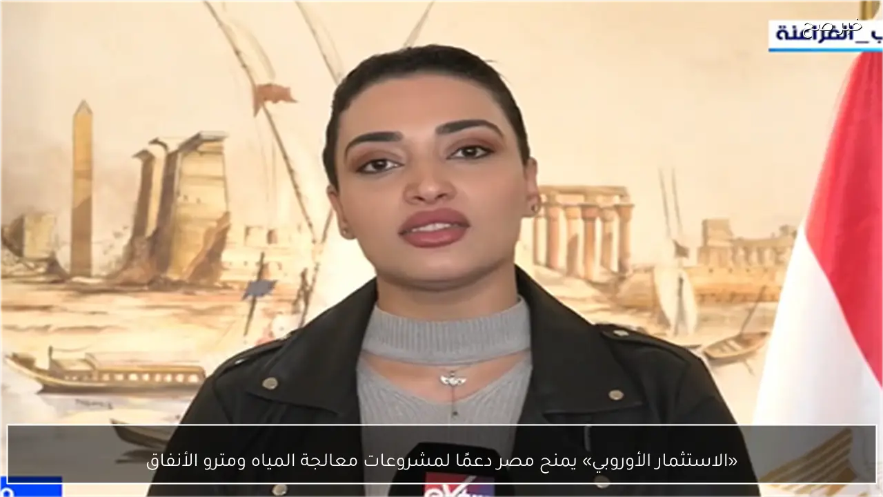 «الاستثمار الأوروبي» يمنح مصر دعمًا لمشروعات معالجة المياه ومترو الأنفاق