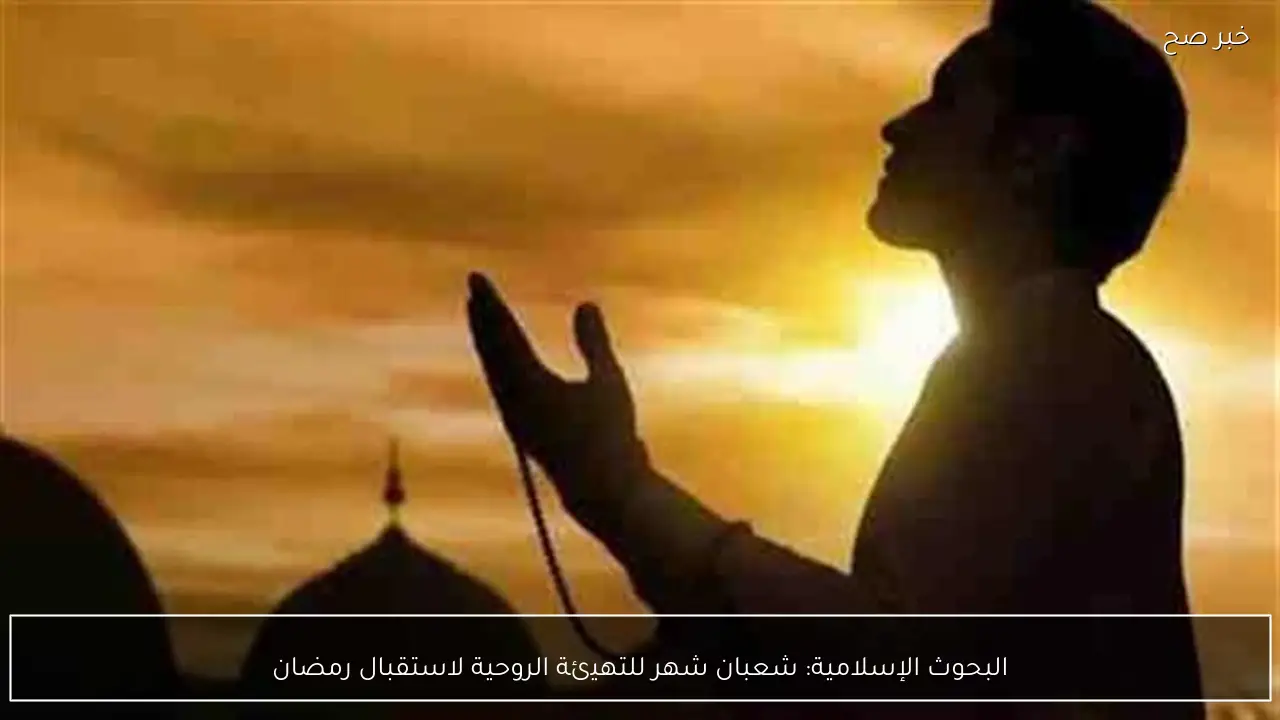 البحوث الإسلامية: شعبان شهر للتهيئة الروحية لاستقبال رمضان