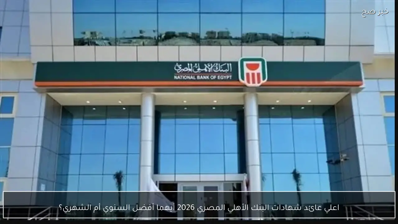 اعلي عائد شهادات البنك الأهلي المصري 2026 أيهما أفضل السنوي أم الشهري؟