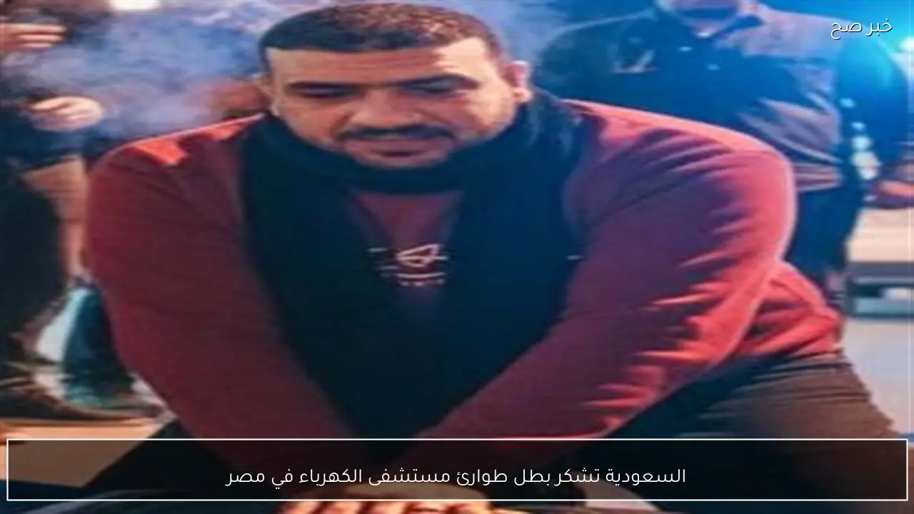 السعودية تشكر بطل طوارئ مستشفى الكهرباء في مصر