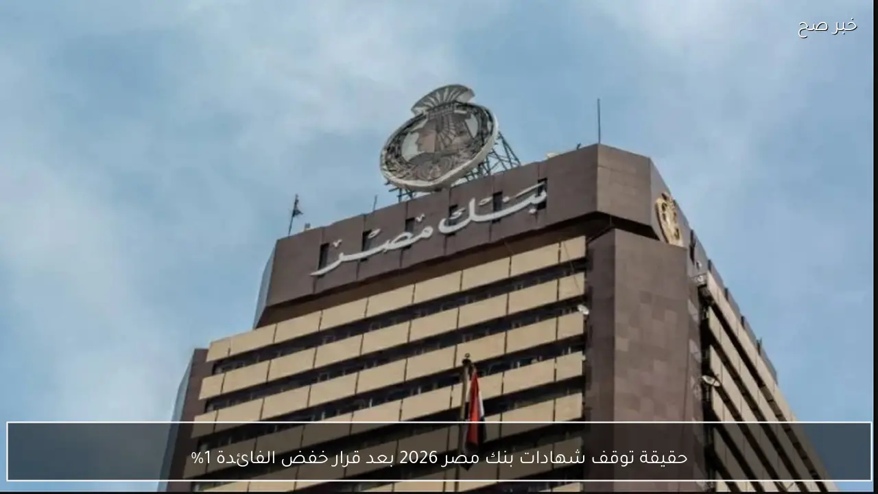حقيقة توقف شهادات بنك مصر 2026 بعد قرار خفض الفائدة 1%