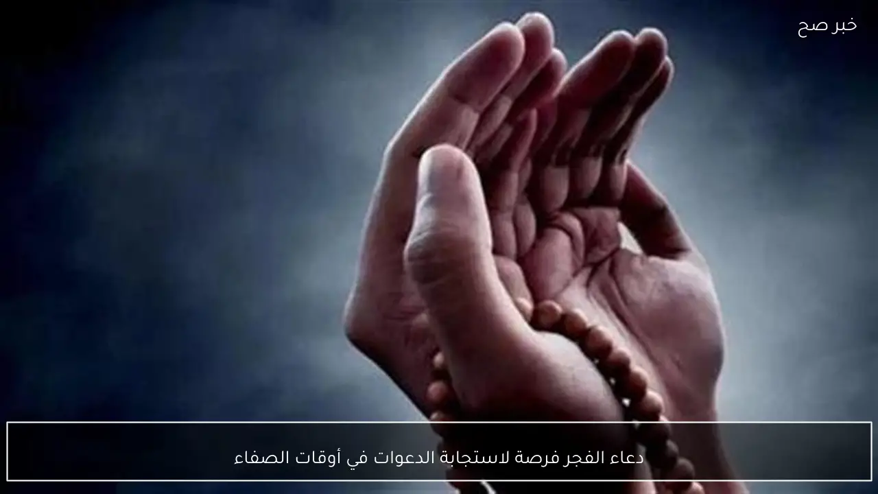 دعاء الفجر فرصة لاستجابة الدعوات في أوقات الصفاء