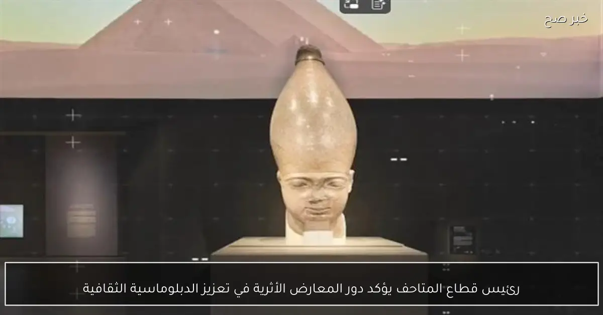 رئيس قطاع المتاحف يؤكد دور المعارض الأثرية في تعزيز الدبلوماسية الثقافية