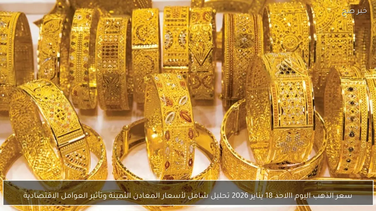 سعر الذهب اليوم االاحد 18 يناير 2026 تحليل شامل لأسعار المعادن الثمينة وتأثير العوامل الاقتصادية