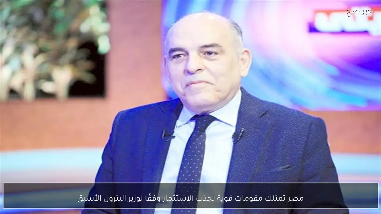 مصر تمتلك مقومات قوية لجذب الاستثمار وفقًا لوزير البترول الأسبق