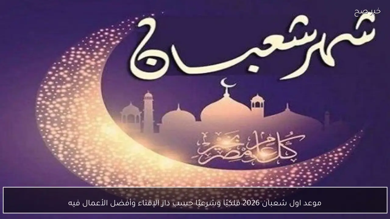 موعد اول شعبان 2026 فلكيًا وشرعيًا حسب دار الإفتاء وأفضل الأعمال فيه