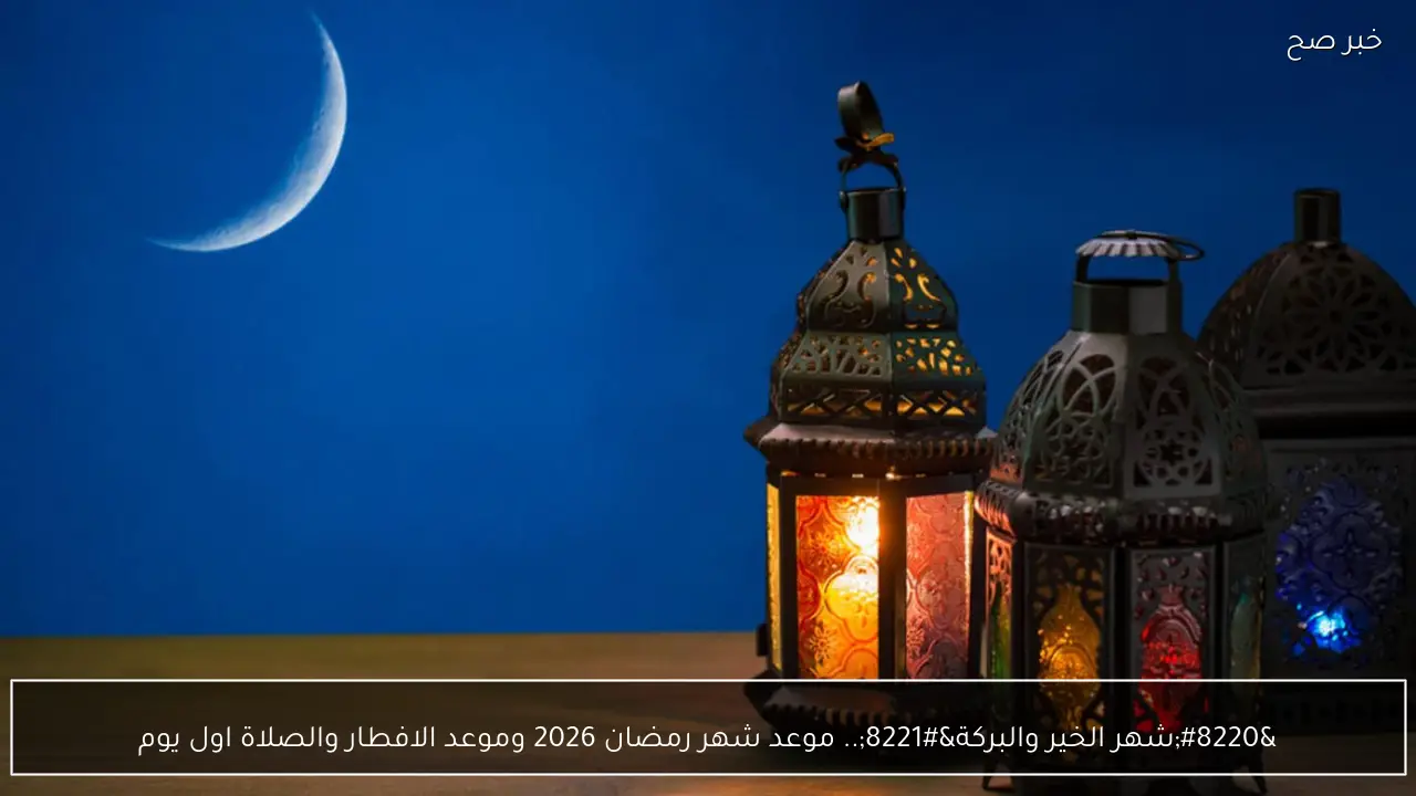 “شهر الخير”.. موعد شهر رمضان 2026 في السعودية ومصر والكويت فلكيا