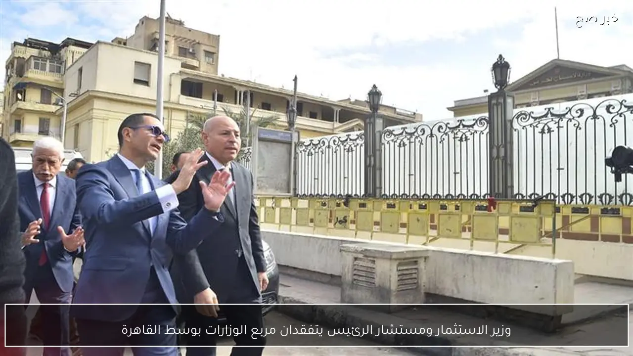 وزير الاستثمار ومستشار الرئيس يتفقدان مربع الوزارات بوسط القاهرة