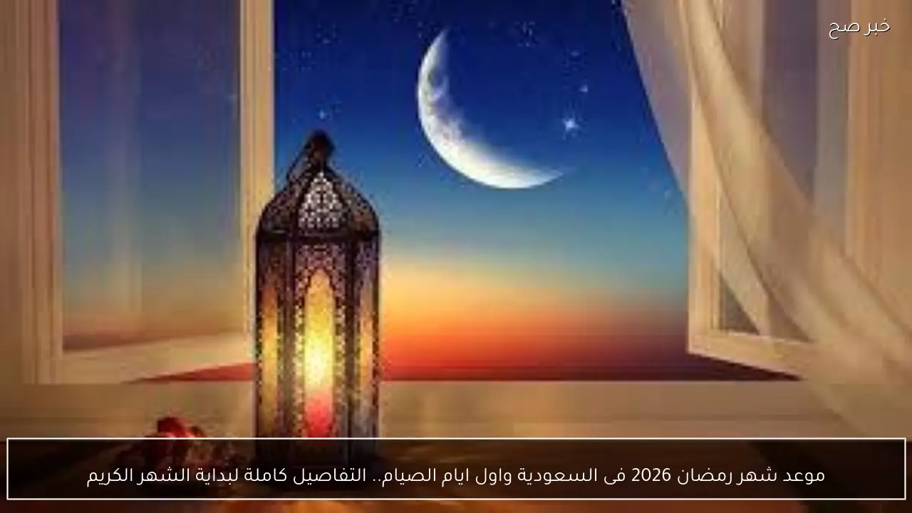 موعد شهر رمضان 2026 فى السعودية واول ايام الصيام.. التفاصيل كاملة لبداية الشهر الكريم