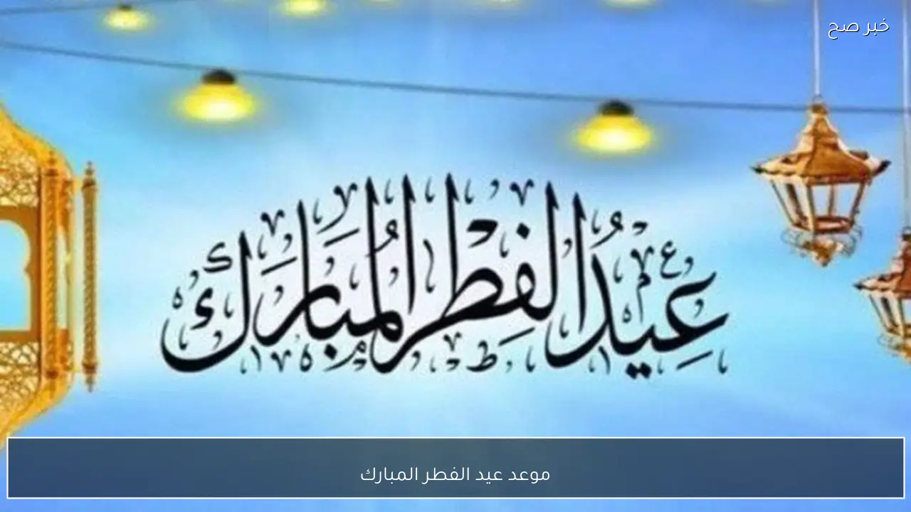 رسميًا موعد عيد الفطر المبارك 2026 في مصر وتفاصيل الاجازة الرسمية للموظفين