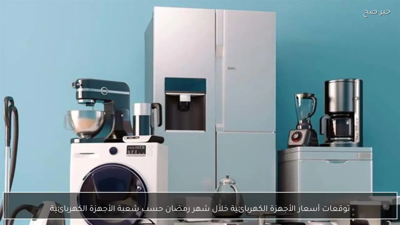 توقعات أسعار الأجهزة الكهربائية خلال شهر رمضان حسب شعبة الأجهزة الكهربائية