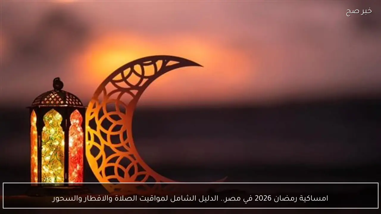 امساكية رمضان 2026 في مصر.. الدليل الشامل لمواقيت الصلاة والافطار والسحور
