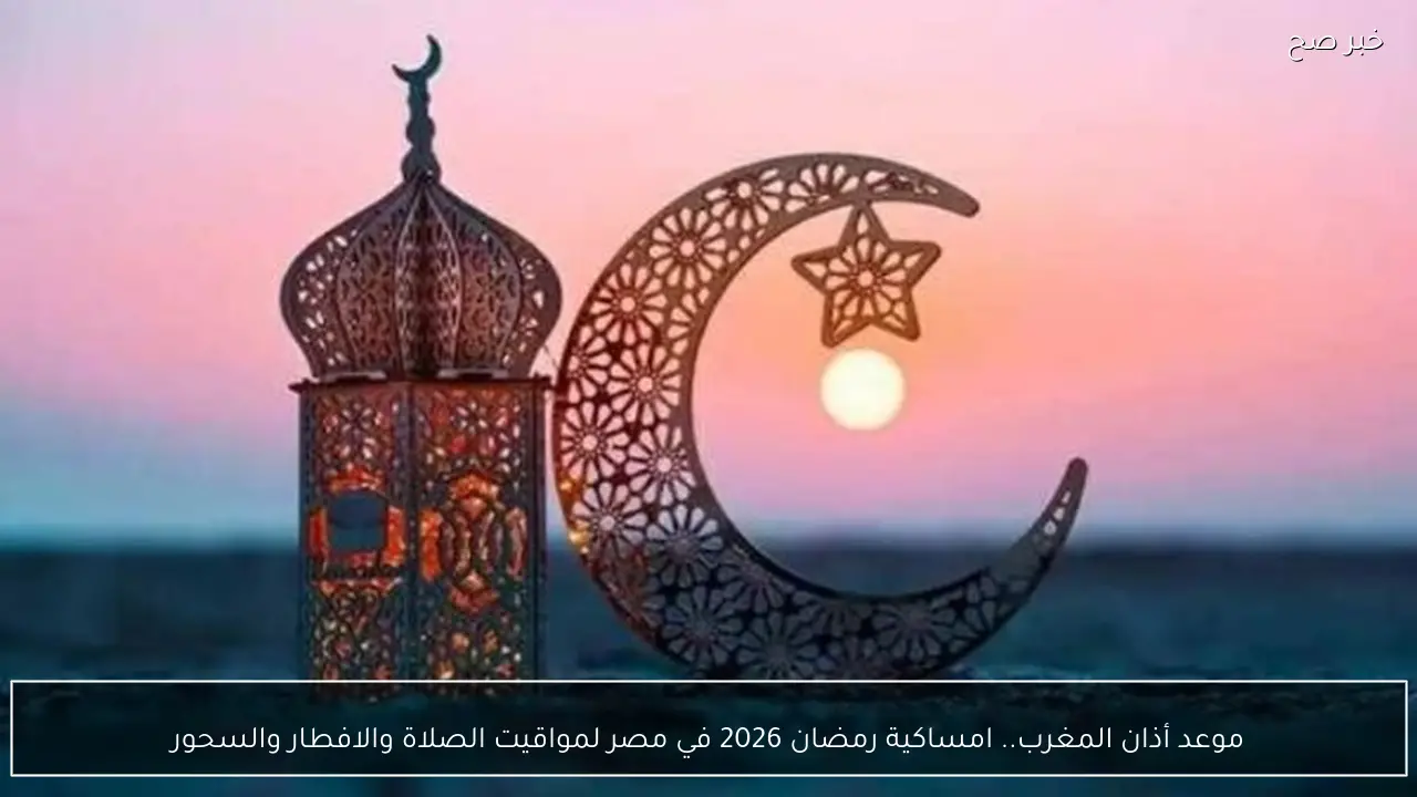 موعد أذان المغرب.. امساكية رمضان 2026 في مصر لمواقيت الصلاة والافطار والسحور