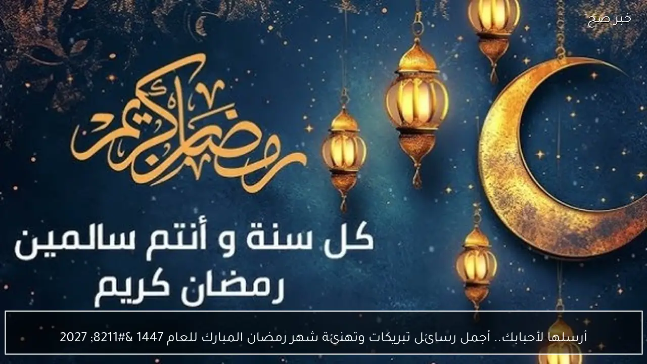 أرسلها لأحبابك.. أجمل رسائل تبريكات وتهنئة شهر رمضان المبارك للعام 1447 – 2027
