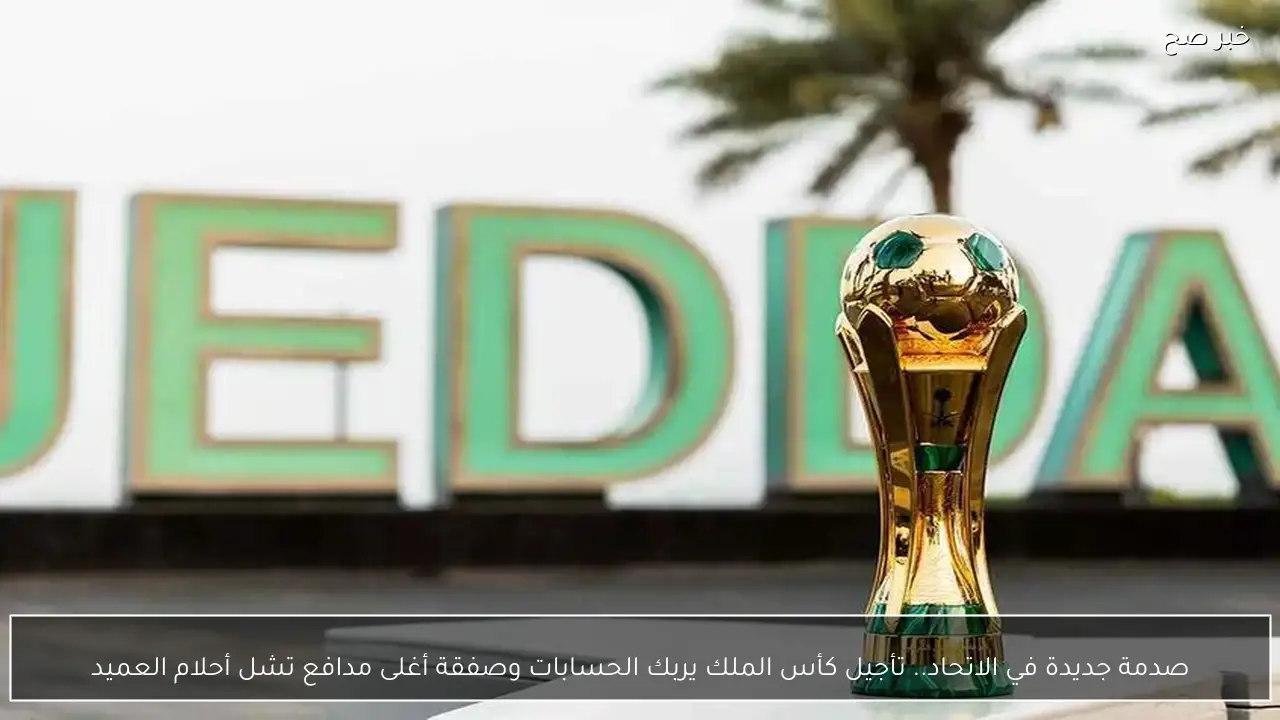 صدمة جديدة في الاتحاد.. تأجيل كأس الملك يربك الحسابات وصفقة أغلى مدافع تشل أحلام العميد