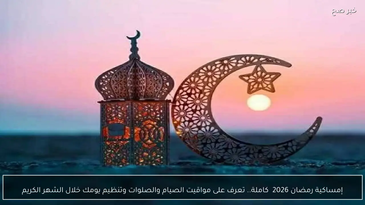 إمساكية رمضان 2026  كاملة.. تعرف على مواقيت الصيام والصلوات وتنظيم يومك خلال الشهر الكريم