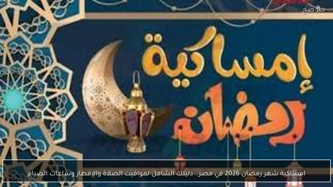 امساكية شهر رمضان 2026 في مصر.. دليلك الشامل لمواقيت الصلاة والإفطار وساعات الصيام