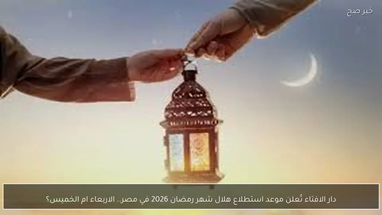 دار الافتاء تُعلن موعد استطلاع هلال شهر رمضان 2026 في مصر لتحديد اول ايام الشهر الكريم