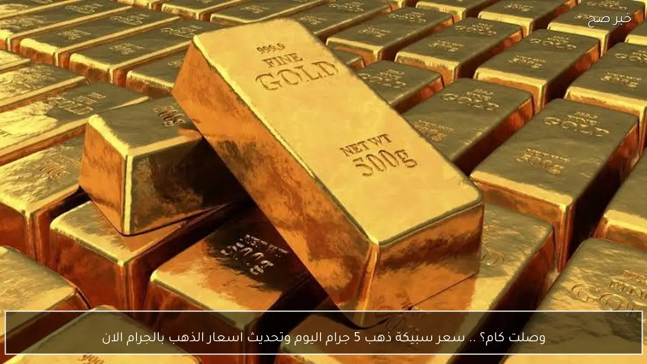 وصلت كام؟ .. سعر سبيكة ذهب 5 جرام اليوم وتحديث اسعار الذهب بالجرام الان