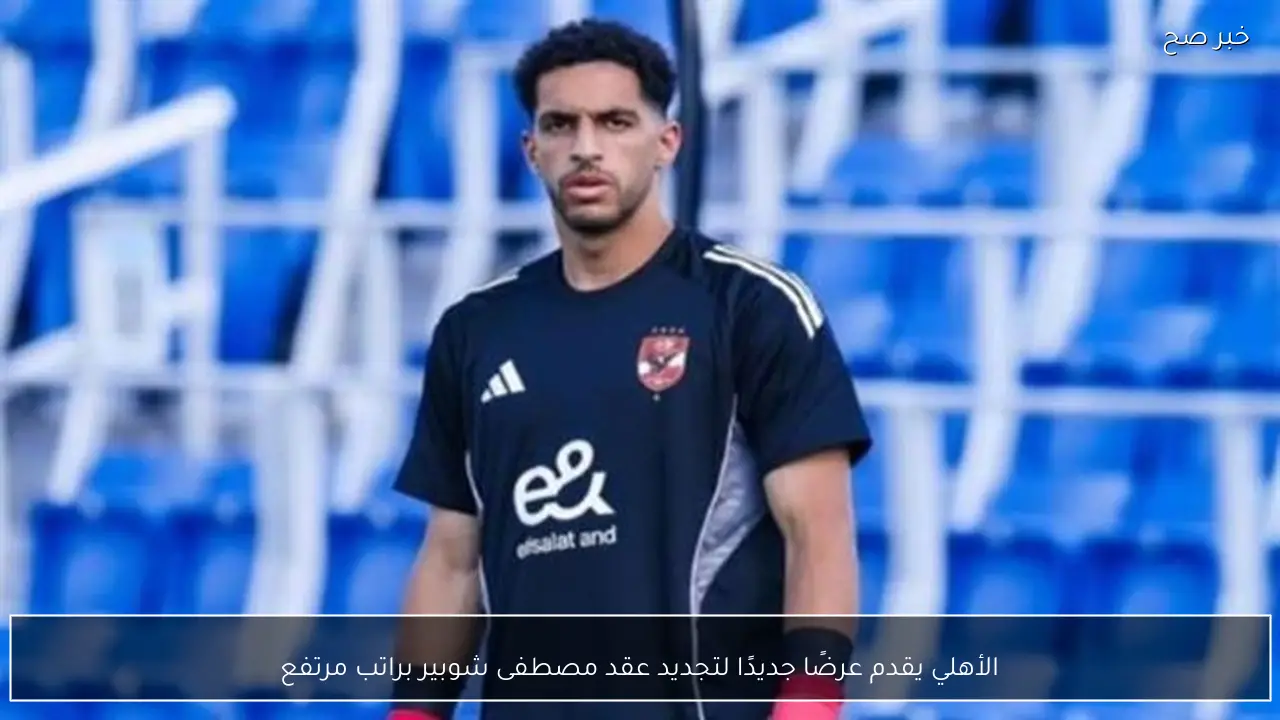 الأهلي يقدم عرضًا جديدًا لتجديد عقد مصطفى شوبير براتب مرتفع