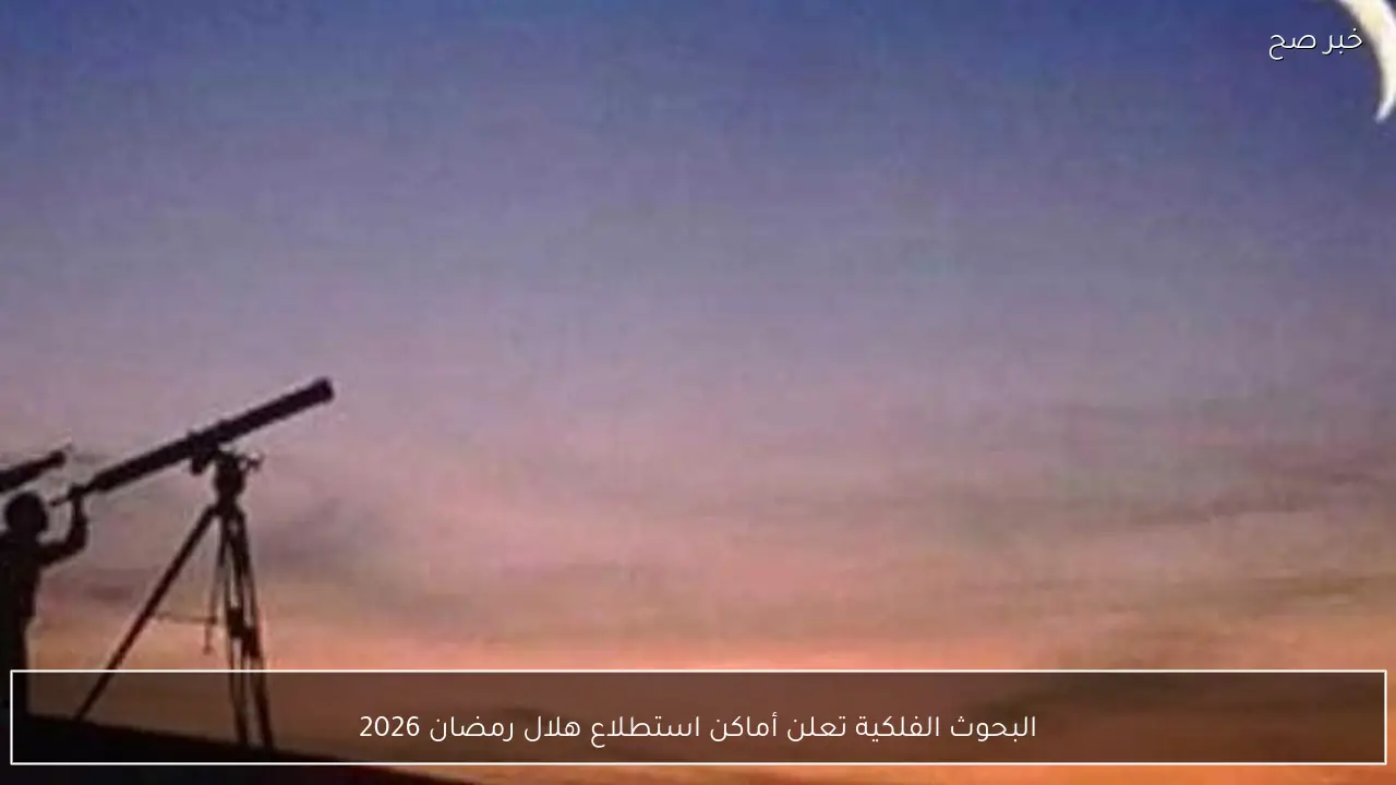 البحوث الفلكية تعلن أماكن استطلاع هلال رمضان 2026