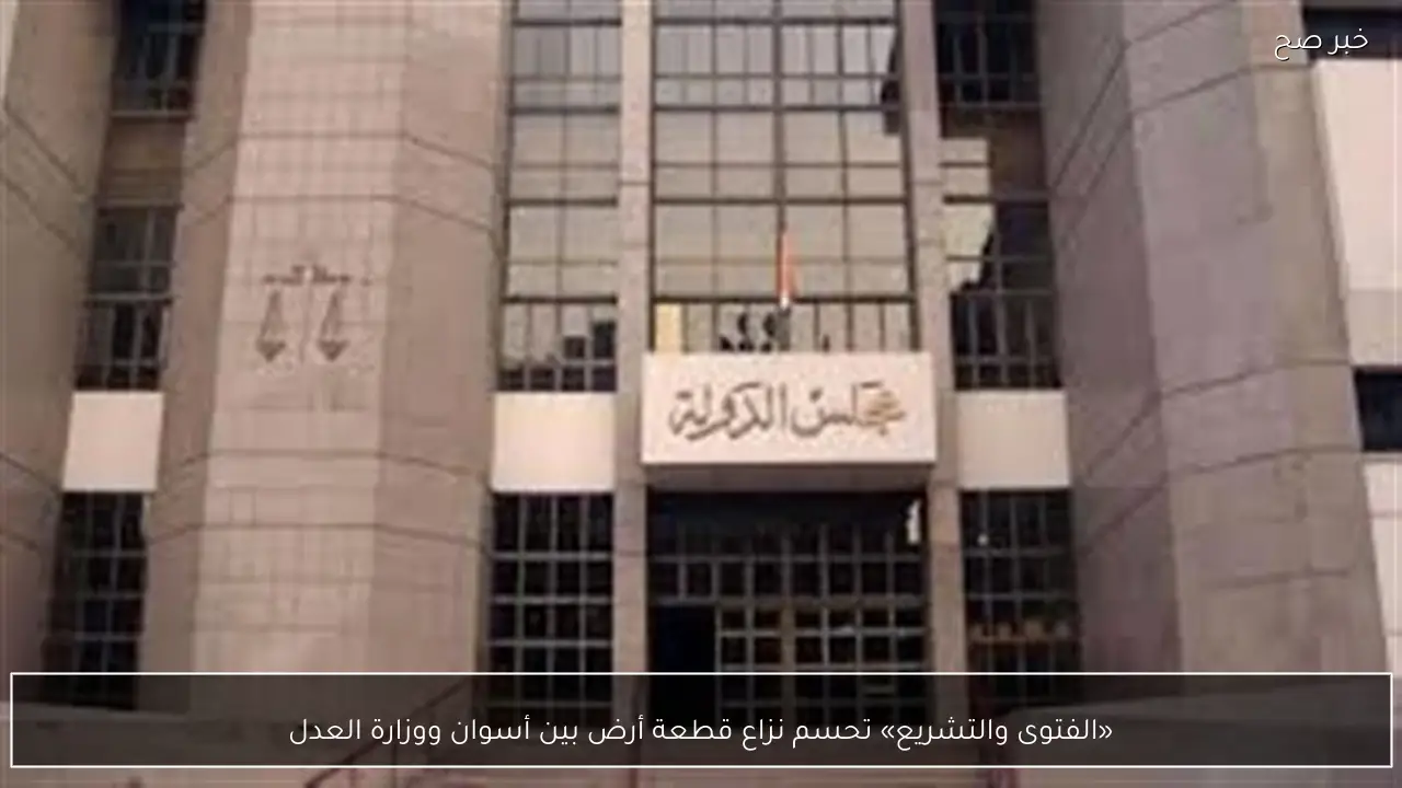 «الفتوى والتشريع» تحسم نزاع قطعة أرض بين أسوان ووزارة العدل