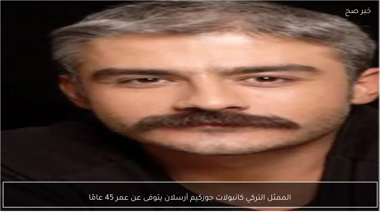 الممثل التركي كانبولات جوركيم أرسلان يتوفى عن عمر 45 عامًا