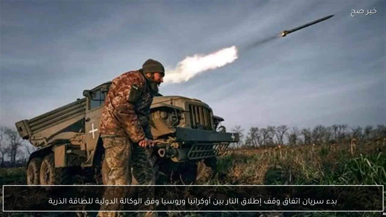 بدء سريان اتفاق وقف إطلاق النار بين أوكرانيا وروسيا وفق الوكالة الدولية للطاقة الذرية