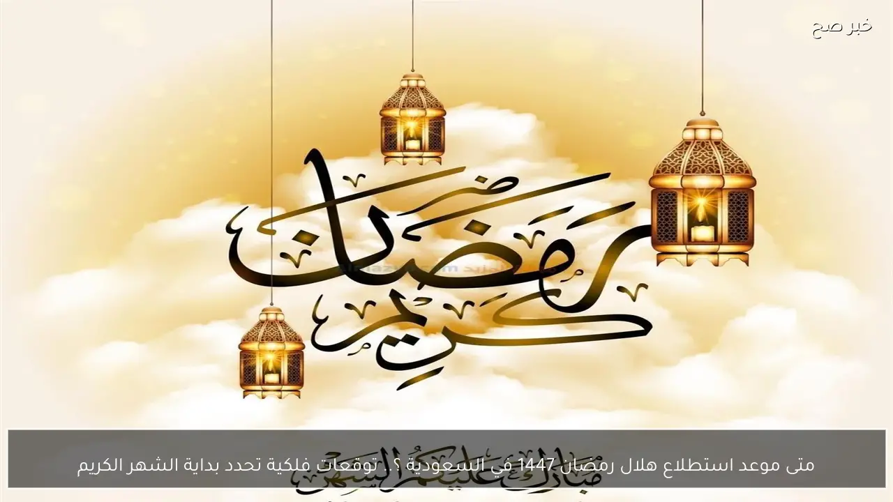 متى موعد استطلاع هلال رمضان 1447 في السعودية ؟.. توقعات فلكية تحدد بداية الشهر الكريم