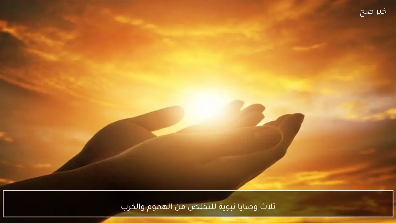 ثلاث وصايا نبوية للتخلص من الهموم والكرب