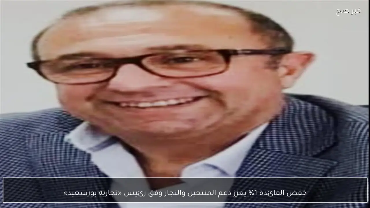 خفض الفائدة 1% يعزز دعم المنتجين والتجار وفق رئيس «تجارية بورسعيد»