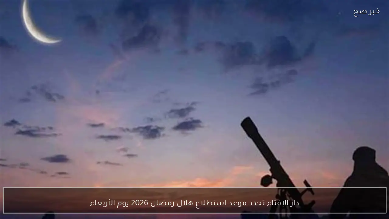 دار الإفتاء تحدد موعد استطلاع هلال رمضان 2026 يوم الأربعاء