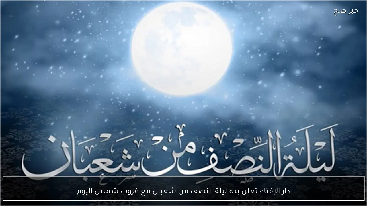 دار الإفتاء تعلن بدء ليلة النصف من شعبان مع غروب شمس اليوم