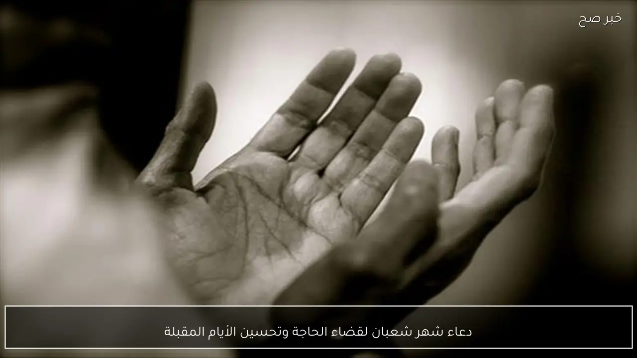 دعاء شهر شعبان لقضاء الحاجة وتحسين الأيام المقبلة