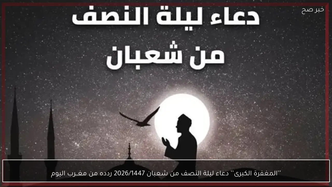 من المغــرب للفـــجر .. دعاء ليلة النصف من شعبان 2026/1447 مكتوب ومستجاب