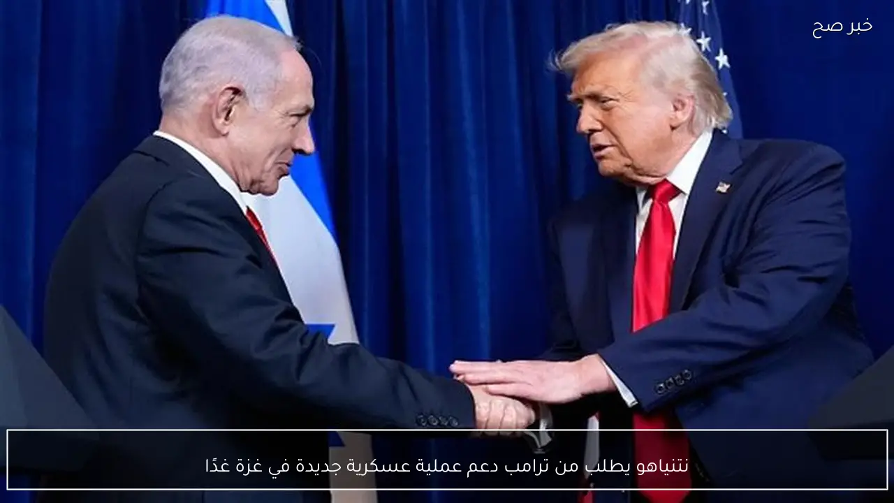 نتنياهو يطلب من ترامب دعم عملية عسكرية جديدة في غزة غدًا