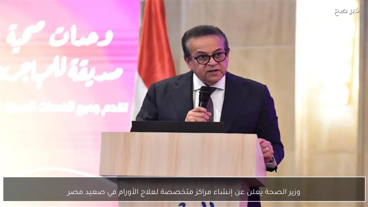 وزير الصحة يعلن عن إنشاء مراكز متخصصة لعلاج الأورام في صعيد مصر