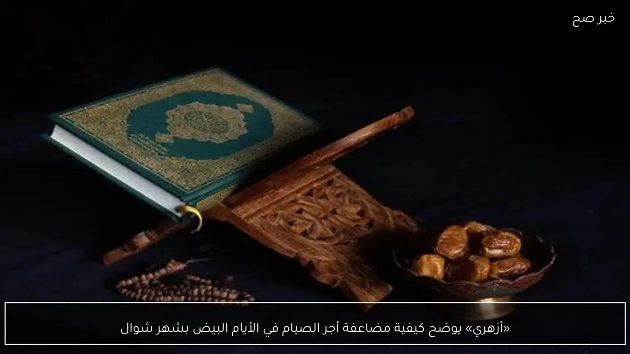 «أزهري» يوضح كيفية مضاعفة أجر الصيام في الأيام البيض بشهر شوال
