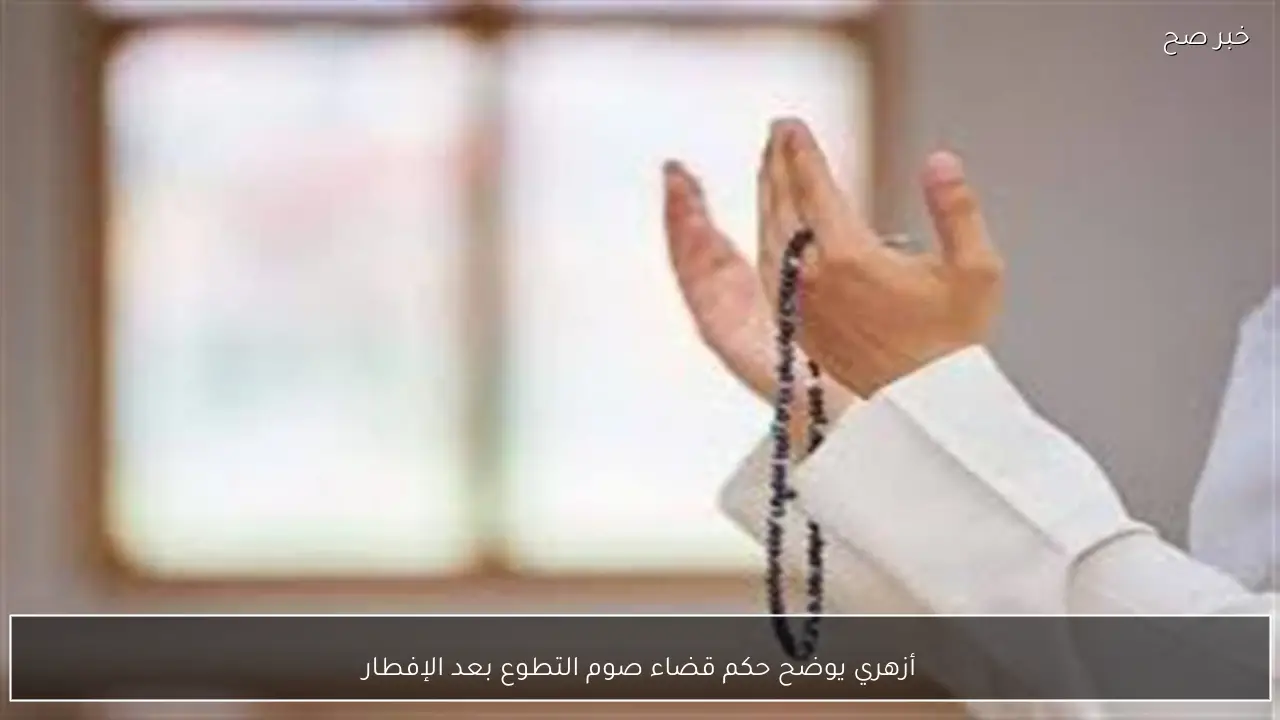 أزهري يوضح حكم قضاء صوم التطوع بعد الإفطار